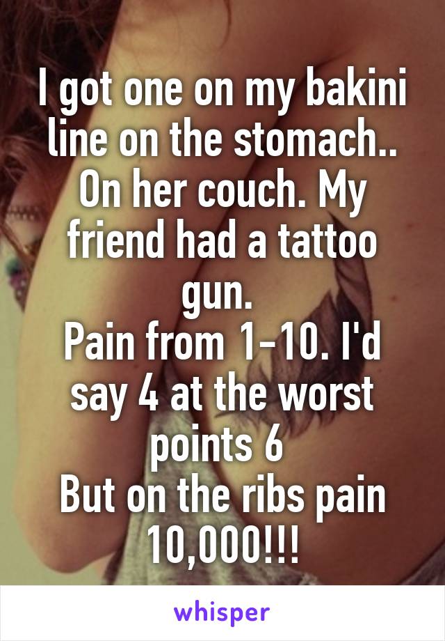 I got one on my bakini line on the stomach.. On her couch. My friend had a tattoo gun. 
Pain from 1-10. I'd say 4 at the worst points 6 
But on the ribs pain 10,000!!!