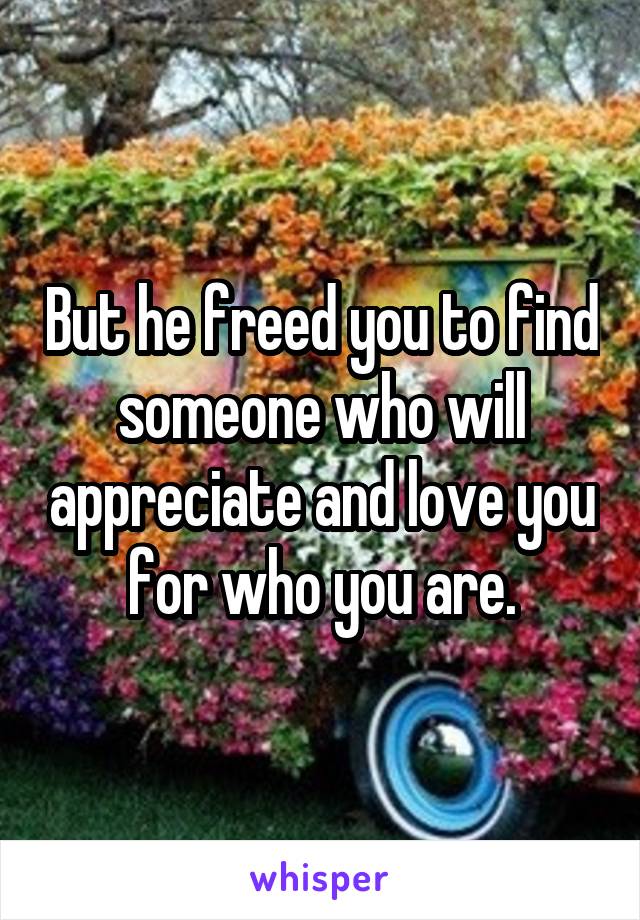 But he freed you to find someone who will appreciate and love you for who you are.