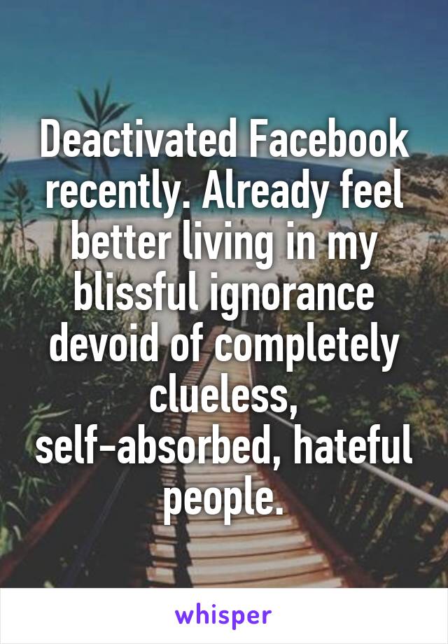 Deactivated Facebook recently. Already feel better living in my blissful ignorance devoid of completely clueless, self-absorbed, hateful people.