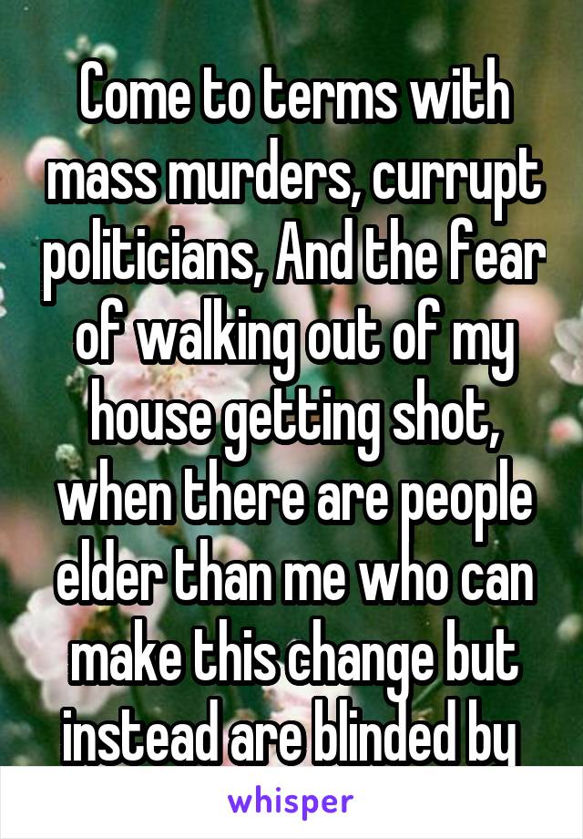 Come to terms with mass murders, currupt politicians, And the fear of walking out of my house getting shot, when there are people elder than me who can make this change but instead are blinded by 