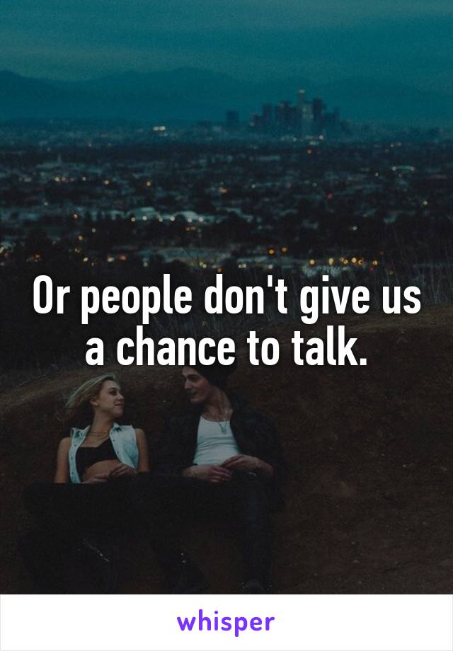 Or people don't give us a chance to talk.