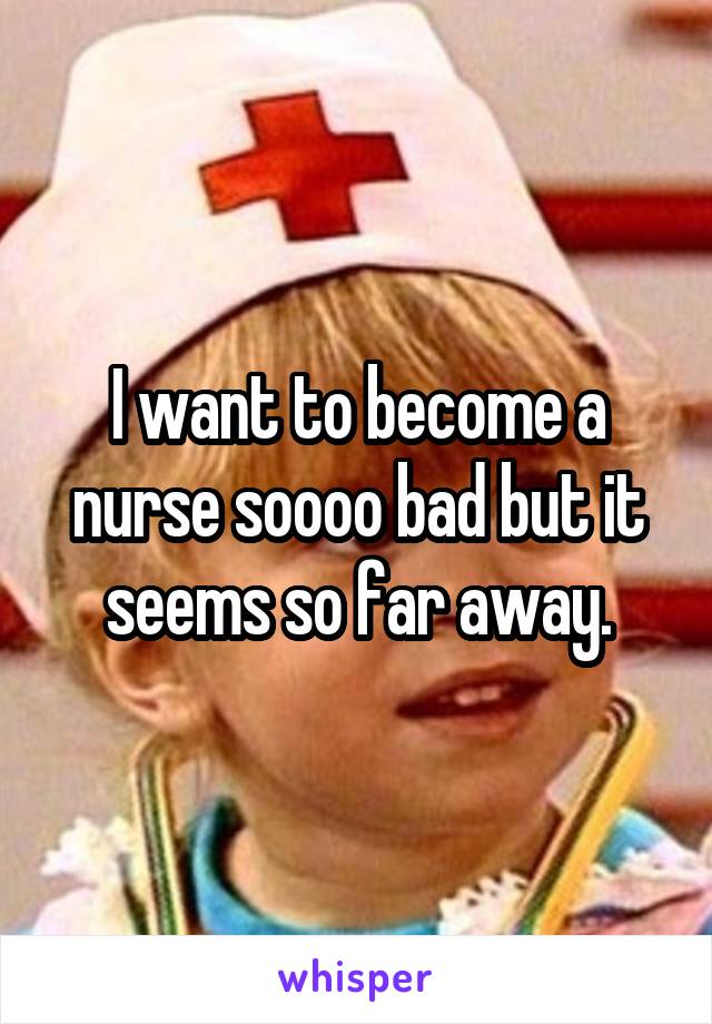 I want to become a nurse soooo bad but it seems so far away.