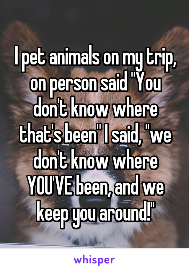 I pet animals on my trip, on person said "You don't know where that's been" I said, "we don't know where YOU'VE been, and we keep you around!"