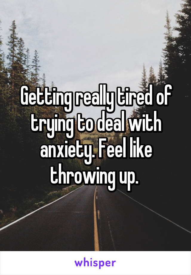 Getting really tired of trying to deal with anxiety. Feel like throwing up. 