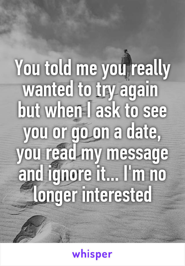 You told me you really wanted to try again 
but when I ask to see you or go on a date, you read my message and ignore it... I'm no longer interested