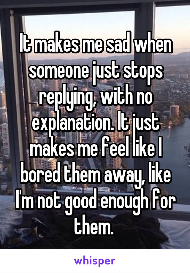 It makes me sad when someone just stops replying, with no explanation. It just makes me feel like I bored them away, like I'm not good enough for them. 