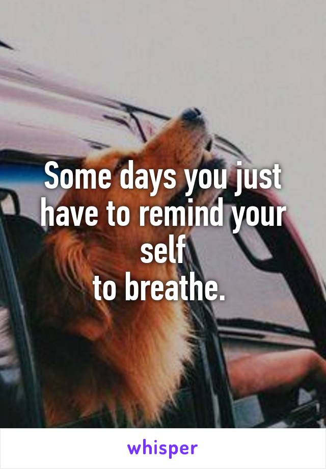 Some days you just have to remind your self
to breathe. 