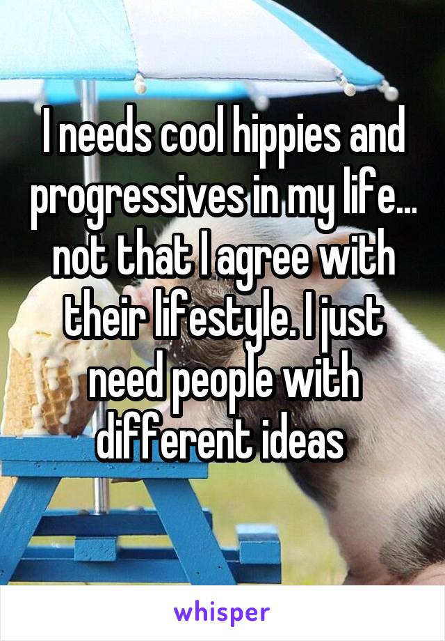 I needs cool hippies and progressives in my life... not that I agree with their lifestyle. I just need people with different ideas 
