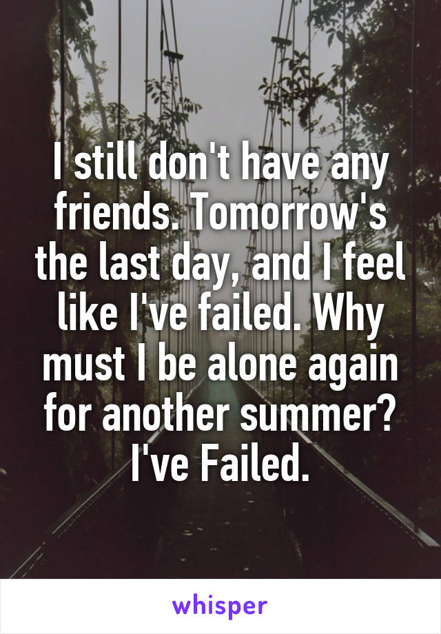 I still don't have any friends. Tomorrow's the last day, and I feel like I've failed. Why must I be alone again for another summer? I've Failed.