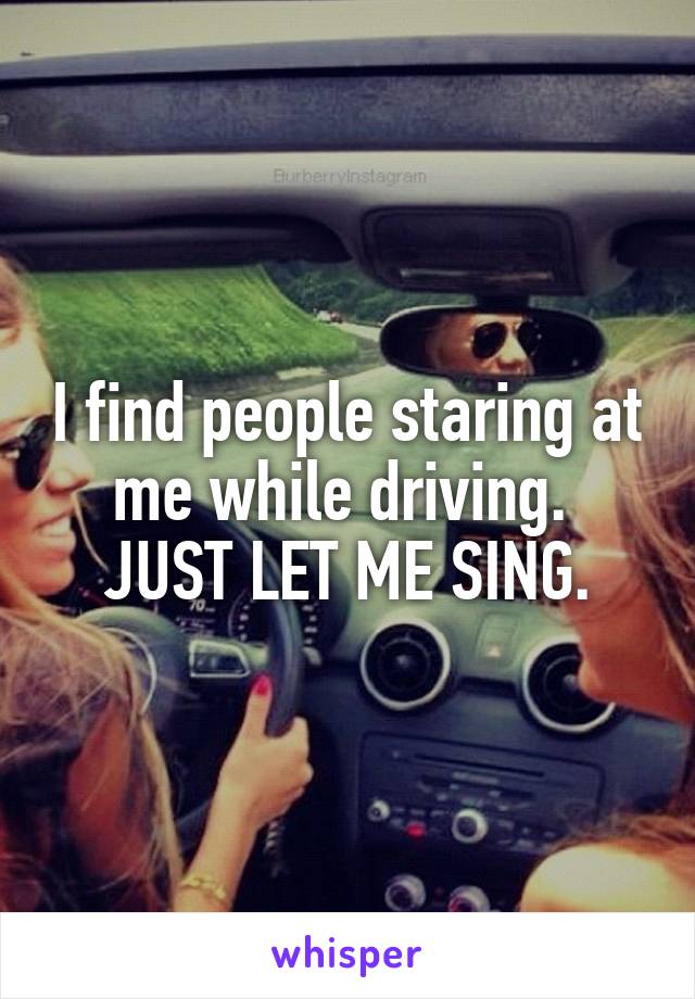 I find people staring at me while driving. 
JUST LET ME SING.