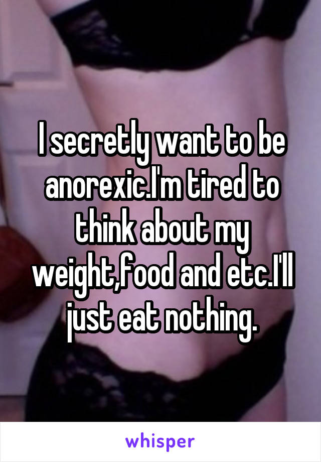 I secretly want to be anorexic.I'm tired to think about my weight,food and etc.I'll just eat nothing.