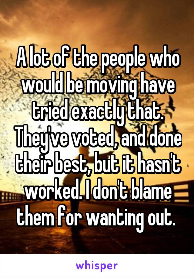 A lot of the people who would be moving have tried exactly that. They've voted, and done their best, but it hasn't worked. I don't blame them for wanting out. 