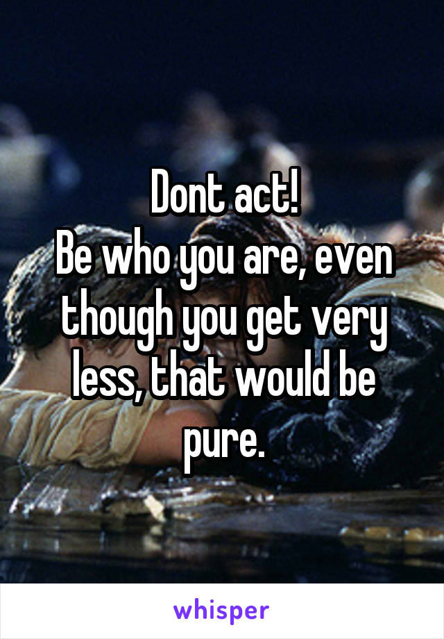 Dont act!
Be who you are, even though you get very less, that would be pure.