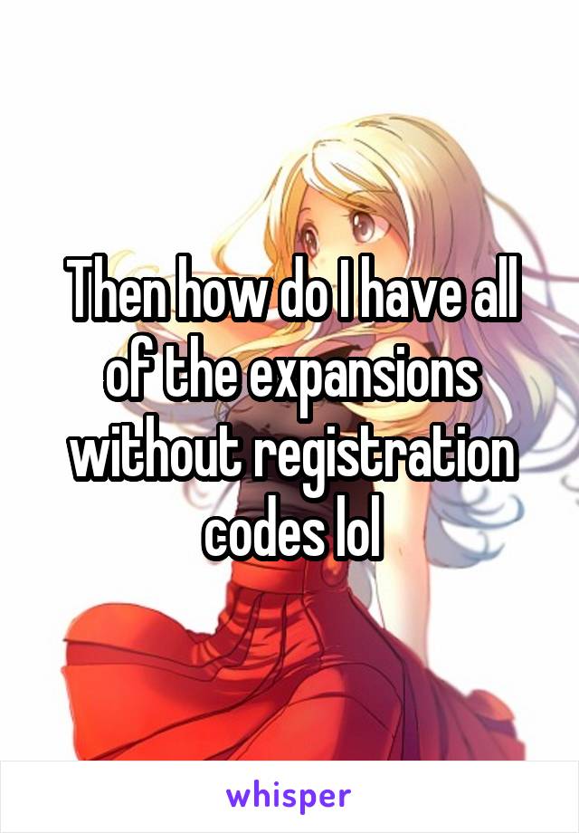 Then how do I have all of the expansions without registration codes lol