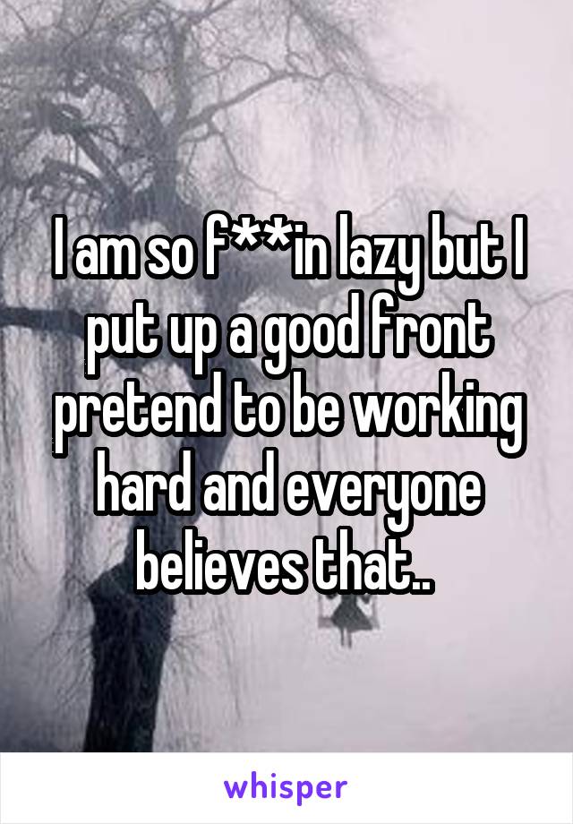 I am so f**in lazy but I put up a good front pretend to be working hard and everyone believes that.. 