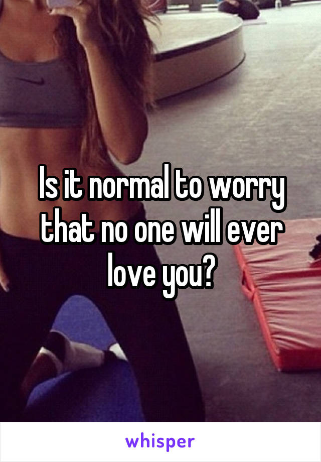 Is it normal to worry that no one will ever love you?