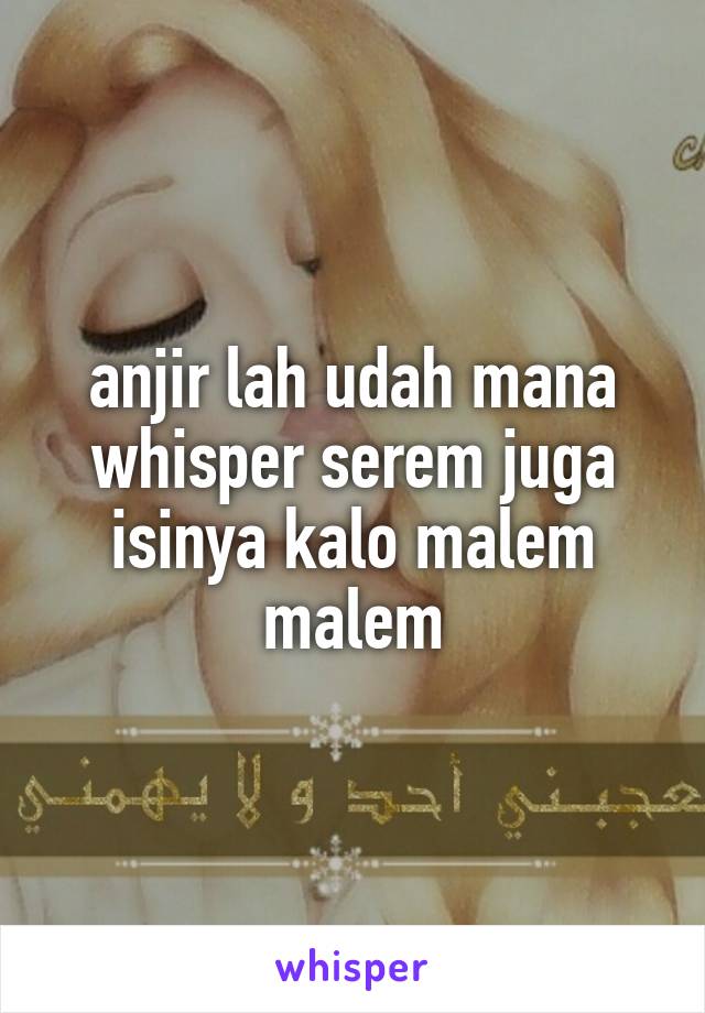 anjir lah udah mana whisper serem juga isinya kalo malem malem