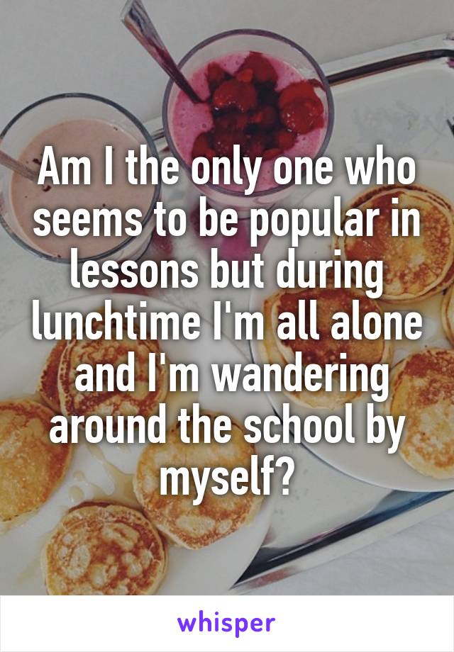 Am I the only one who seems to be popular in lessons but during lunchtime I'm all alone  and I'm wandering around the school by myself?