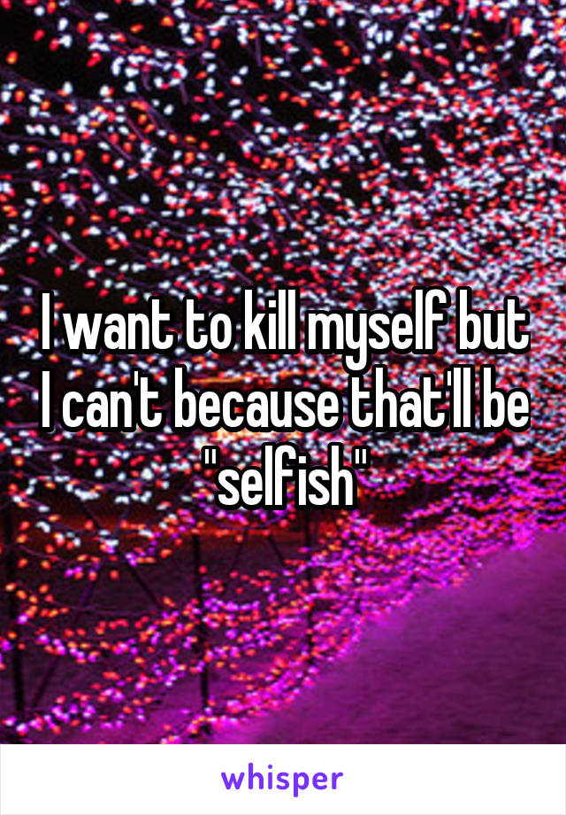 I want to kill myself but I can't because that'll be "selfish"