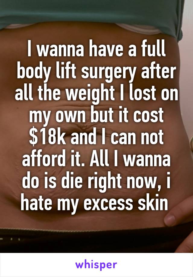 I wanna have a full body lift surgery after all the weight I lost on my own but it cost $18k and I can not afford it. All I wanna do is die right now, i hate my excess skin 
