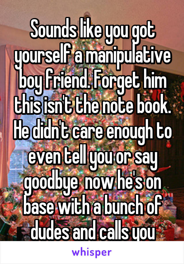 Sounds like you got yourself a manipulative boy friend. Forget him this isn't the note book. He didn't care enough to even tell you or say goodbye  now he's on base with a bunch of dudes and calls you