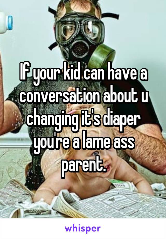 If your kid can have a conversation about u changing it's diaper you're a lame ass parent.