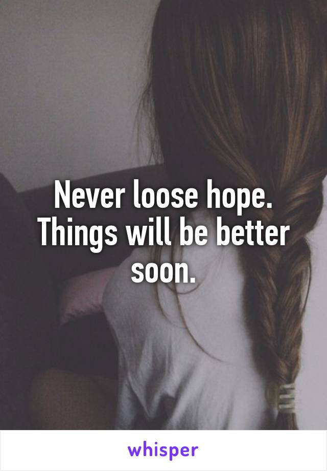 Never loose hope. Things will be better soon.