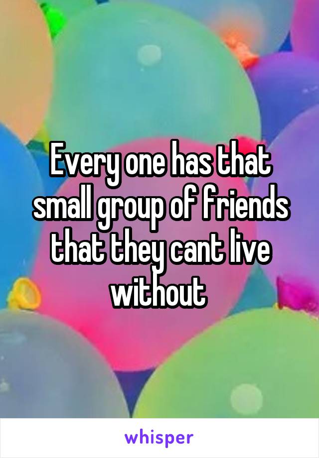 Every one has that small group of friends that they cant live without 