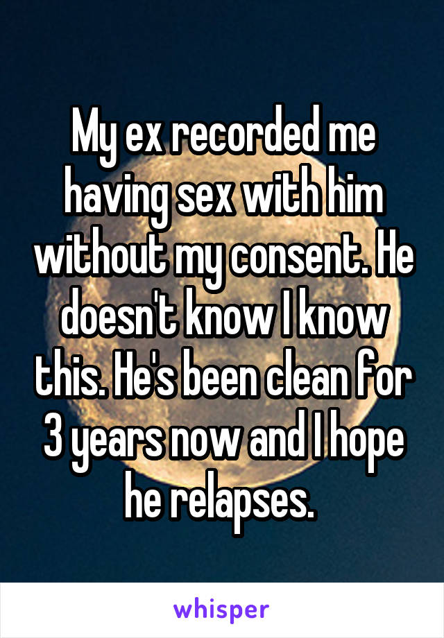 My ex recorded me having sex with him without my consent. He doesn't know I know this. He's been clean for 3 years now and I hope he relapses. 