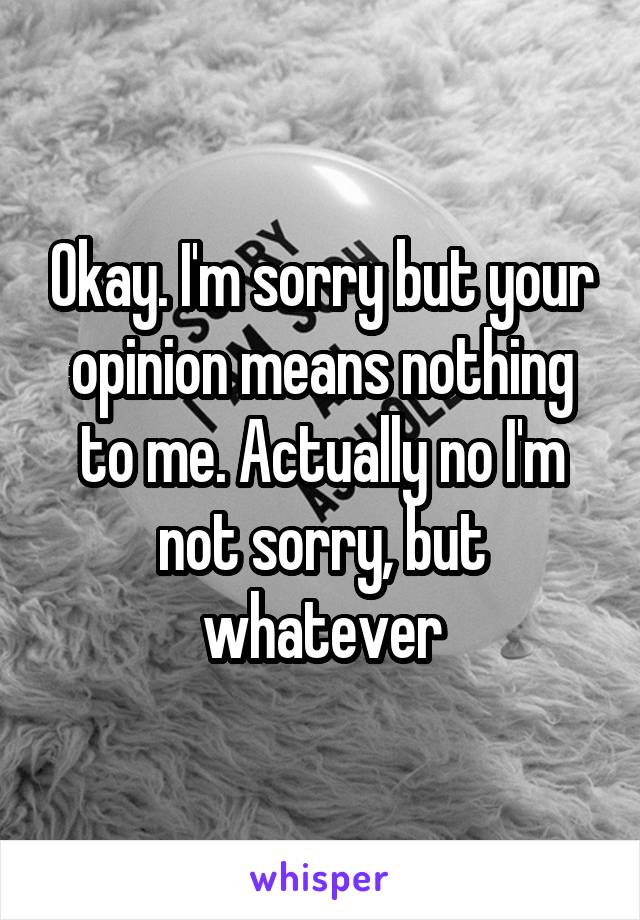 Okay. I'm sorry but your opinion means nothing to me. Actually no I'm not sorry, but whatever