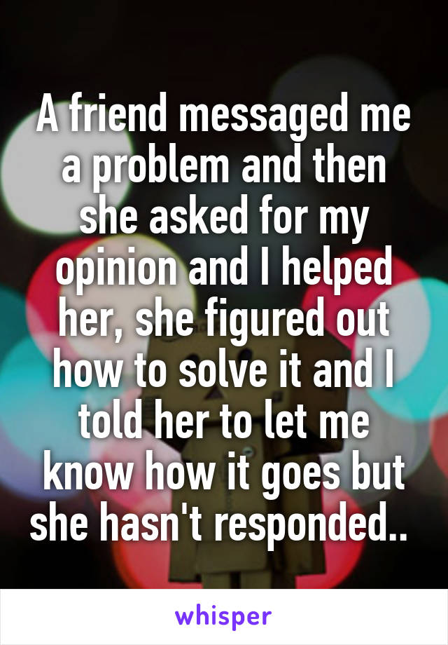 A friend messaged me a problem and then she asked for my opinion and I helped her, she figured out how to solve it and I told her to let me know how it goes but she hasn't responded.. 