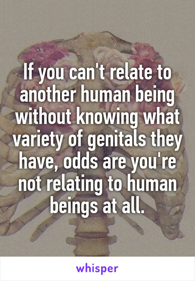 If you can't relate to another human being without knowing what variety of genitals they have, odds are you're not relating to human beings at all.