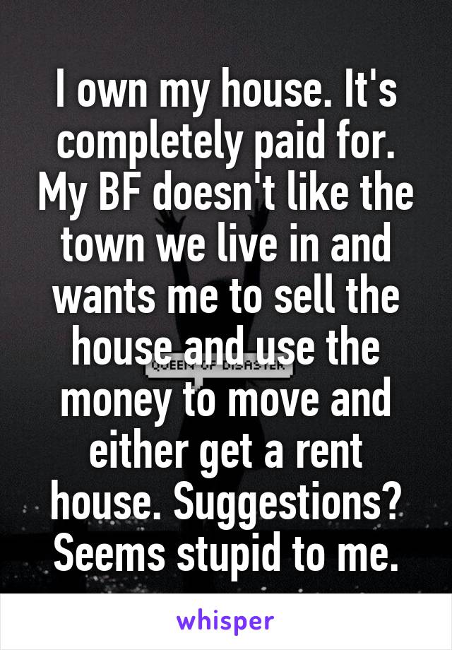 I own my house. It's completely paid for. My BF doesn't like the town we live in and wants me to sell the house and use the money to move and either get a rent house. Suggestions? Seems stupid to me.