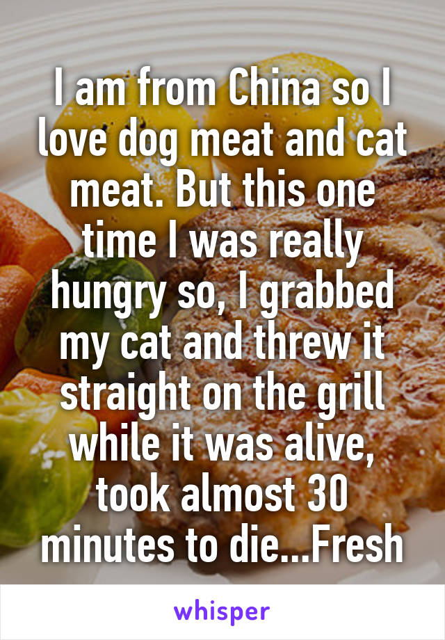 I am from China so I love dog meat and cat meat. But this one time I was really hungry so, I grabbed my cat and threw it straight on the grill while it was alive, took almost 30 minutes to die...Fresh