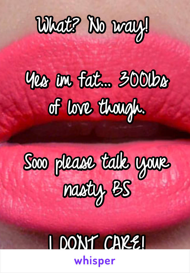 What? No way! 

Yes im fat... 300lbs of love though.

Sooo please talk your nasty BS

I DONT CARE!