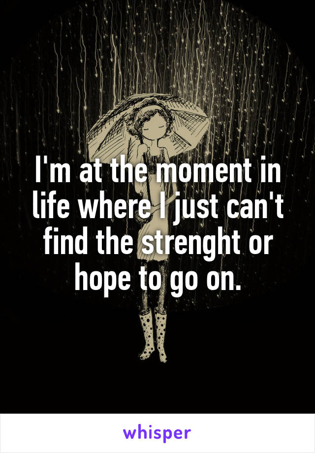 I'm at the moment in life where I just can't find the strenght or hope to go on.