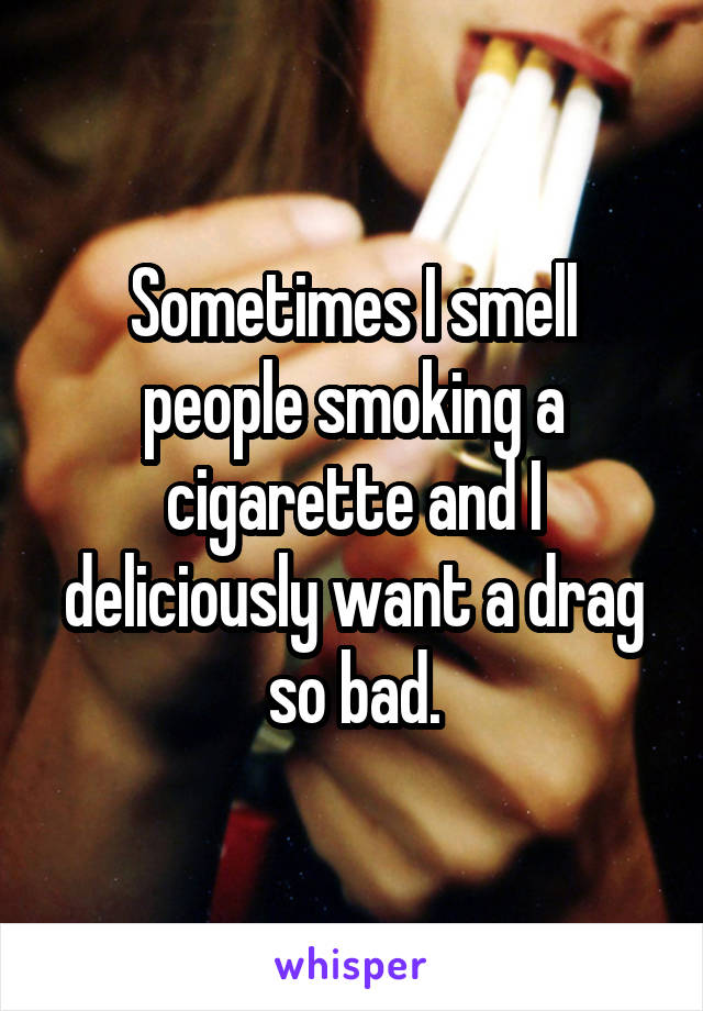 Sometimes I smell people smoking a cigarette and I deliciously want a drag so bad.