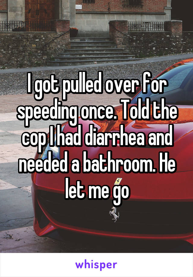 I got pulled over for speeding once. Told the cop I had diarrhea and needed a bathroom. He let me go
