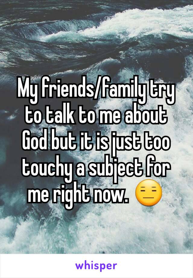 My friends/family try to talk to me about God but it is just too touchy a subject for me right now. 😑