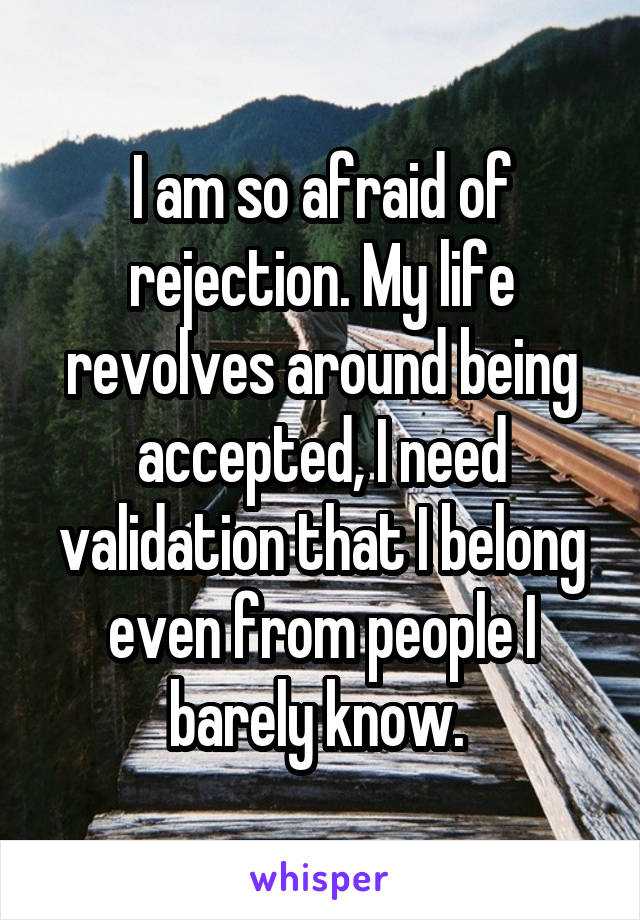 I am so afraid of rejection. My life revolves around being accepted, I need validation that I belong even from people I barely know. 