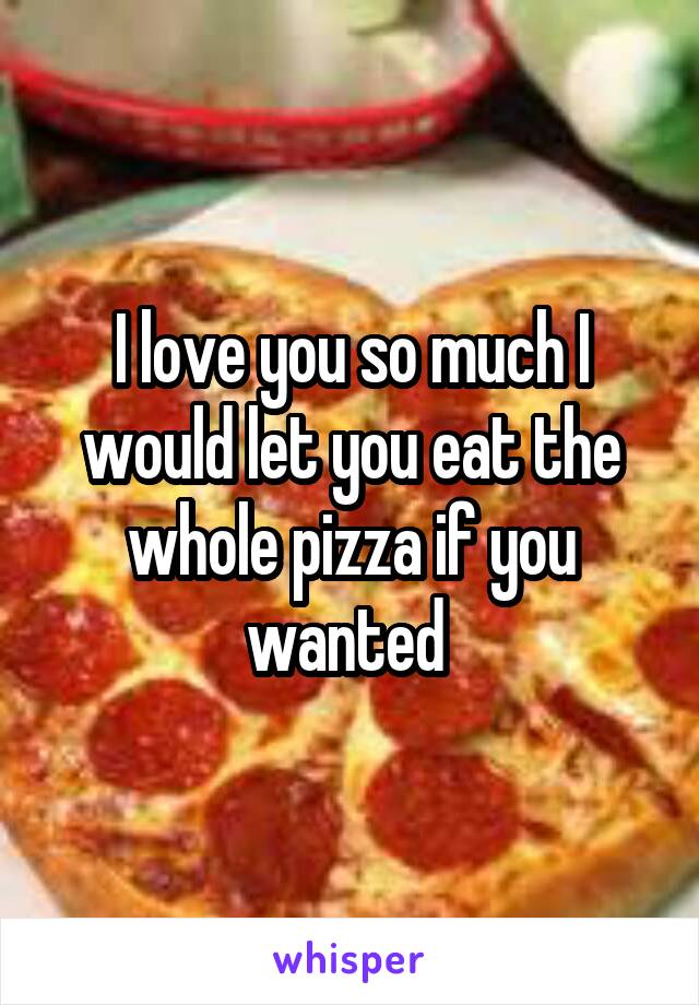 I love you so much I would let you eat the whole pizza if you wanted 