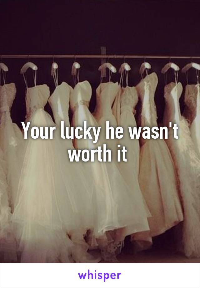 Your lucky he wasn't worth it 