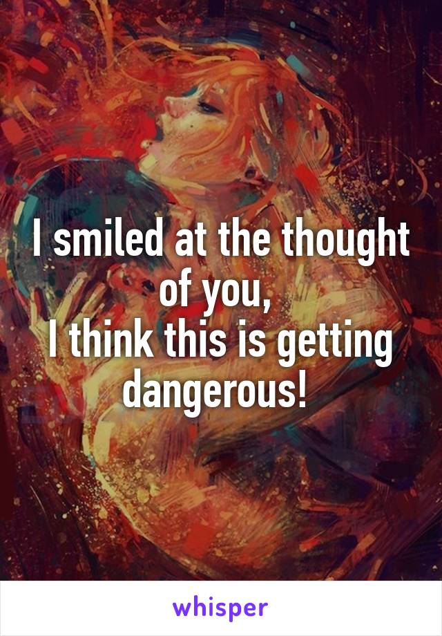 I smiled at the thought of you, 
I think this is getting dangerous! 