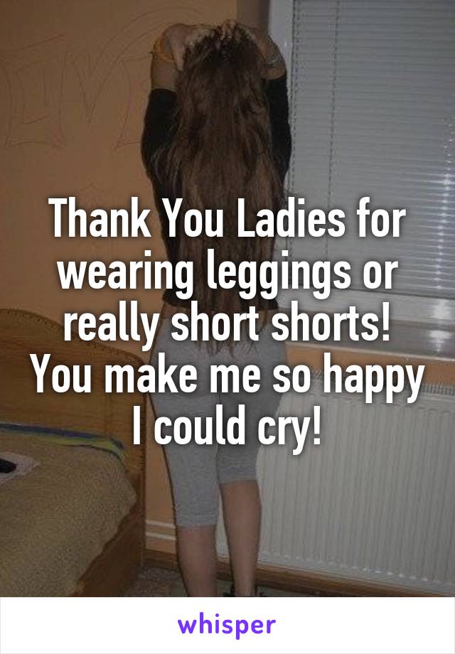 Thank You Ladies for wearing leggings or really short shorts! You make me so happy I could cry!