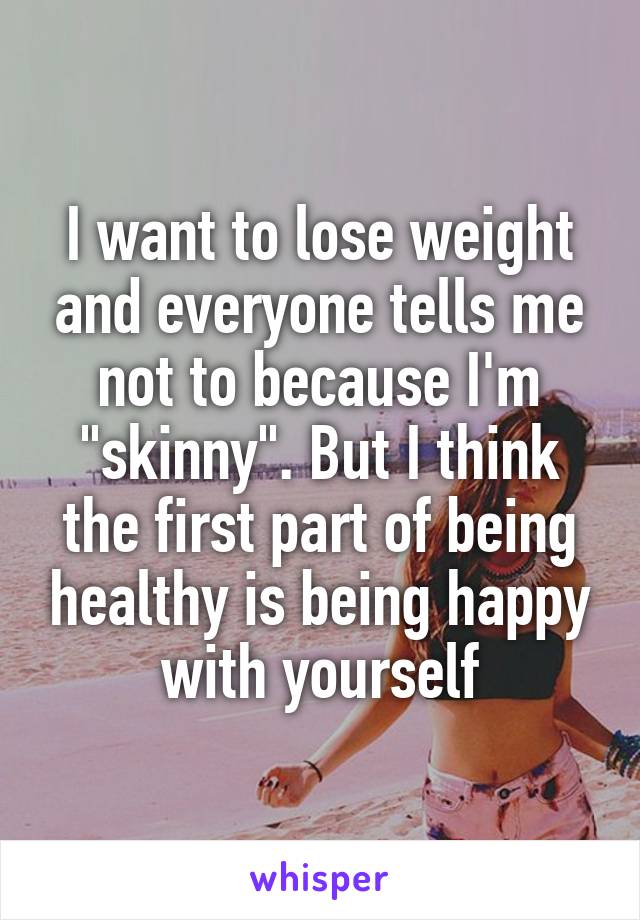 I want to lose weight and everyone tells me not to because I'm "skinny". But I think the first part of being healthy is being happy with yourself