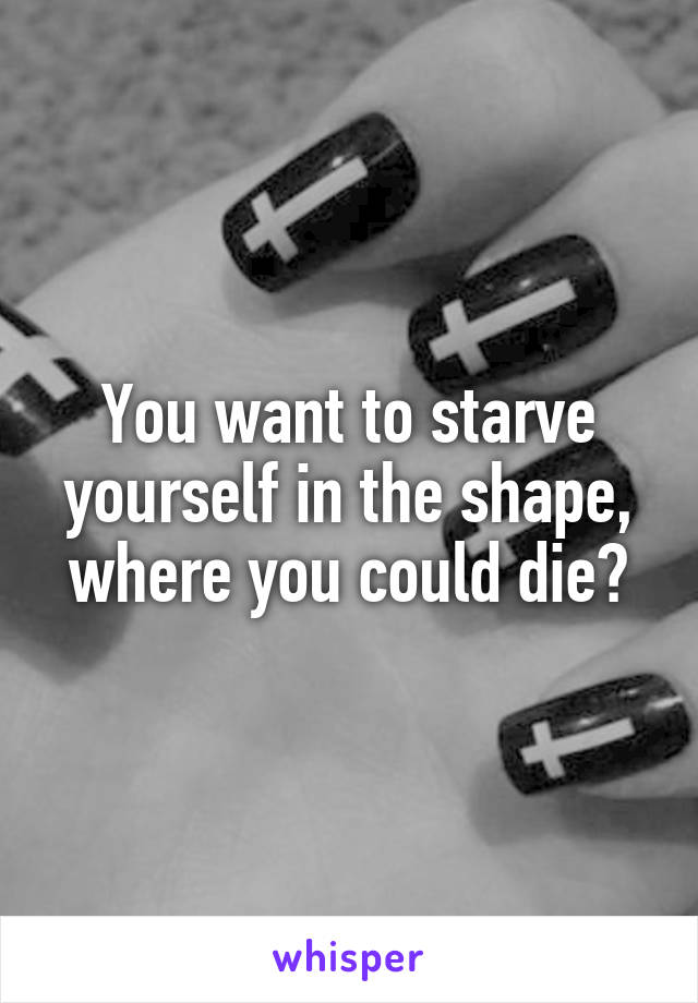 You want to starve yourself in the shape, where you could die?