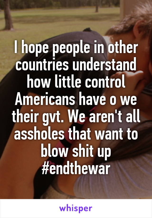 I hope people in other countries understand how little control Americans have o we their gvt. We aren't all assholes that want to blow shit up #endthewar