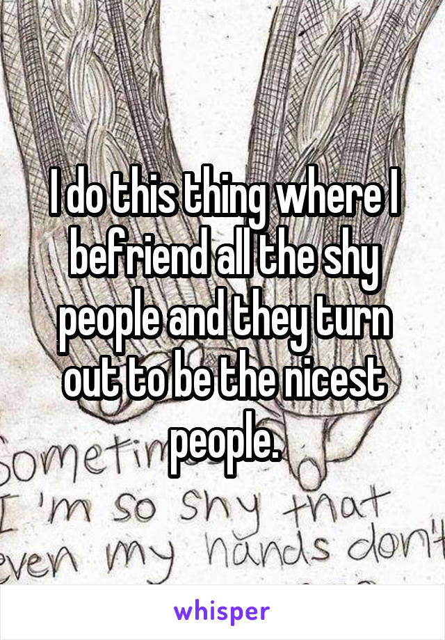 I do this thing where I befriend all the shy people and they turn out to be the nicest people.