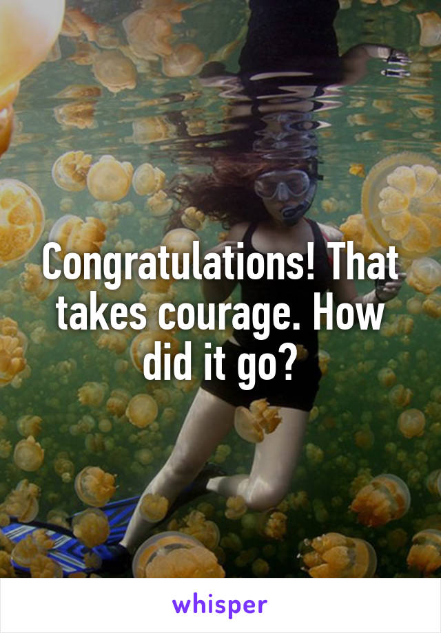 Congratulations! That takes courage. How did it go?