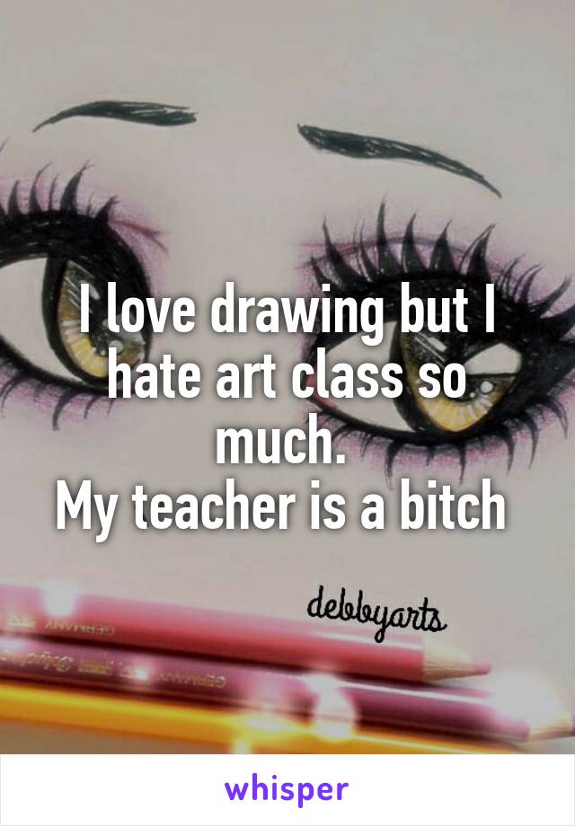 I love drawing but I hate art class so much. 
My teacher is a bitch 